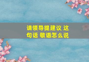 请领导提建议 这句话 敬语怎么说